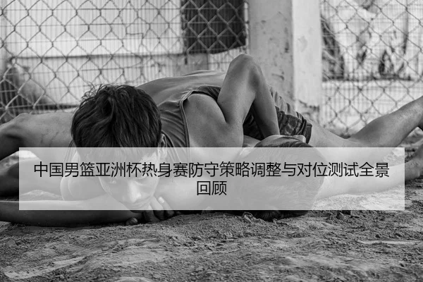 中国男篮亚洲杯热身赛防守策略调整与对位测试全景回顾
